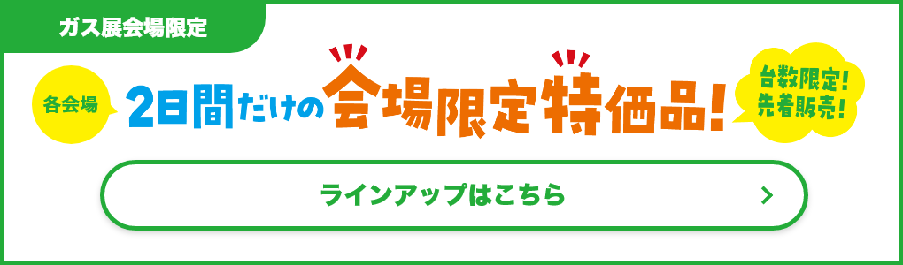 【ガス展会場限定】各会場2日間だけの会場限定特価品！台数限定！先着販売！ラインアップはこちら