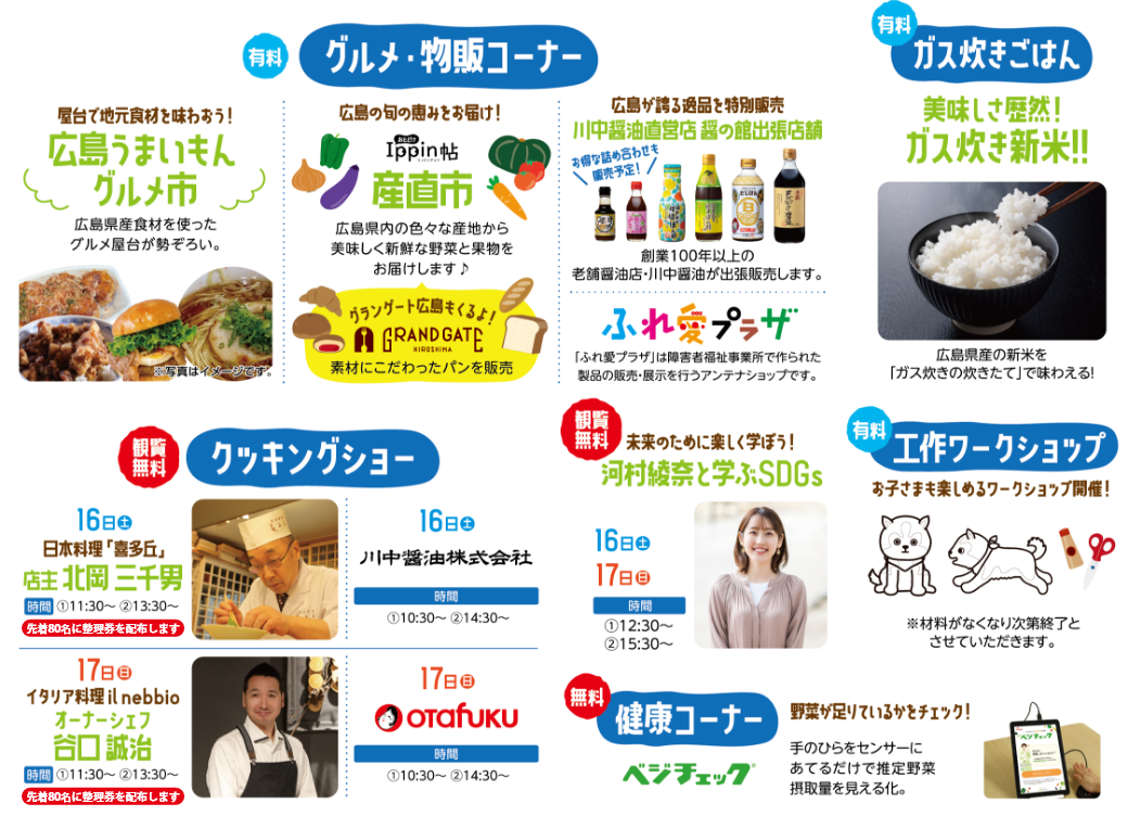 【有料】グルメ・物販コーナー【有料】ガス炊きごはん【観覧無料】クッキングショー（16日：日本料理「喜多丘」北岡三千男①11:30～②13:30～・川中醤油株式会社①10:30～②14:30～｜17日：イタリア料理「il nebbio」谷口誠治①11:30～②13:30～・OTAFUKU①10:30～②14:30～）【観覧無料】川村綾菜と学ぶSDGs①12:30～②15:30～【有料】工作ワークショップ【無料】健康コーナー（ベジチェック）