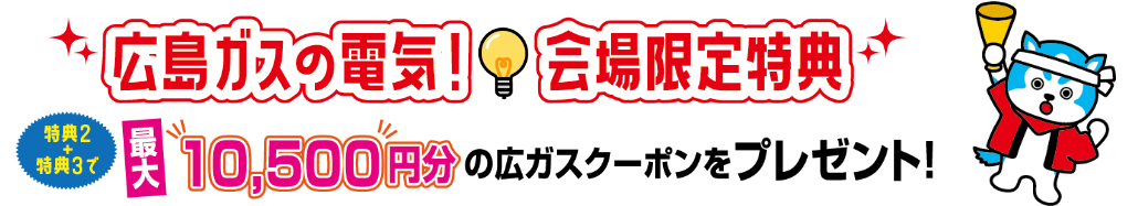 広島ガスの電気！会場限定特典｜特典2＋3で最大10,500円分の広ガスクーポンをプレゼント！