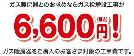 ガス暖房器とのお求めならガス栓増設工事が6,600円（税込）！